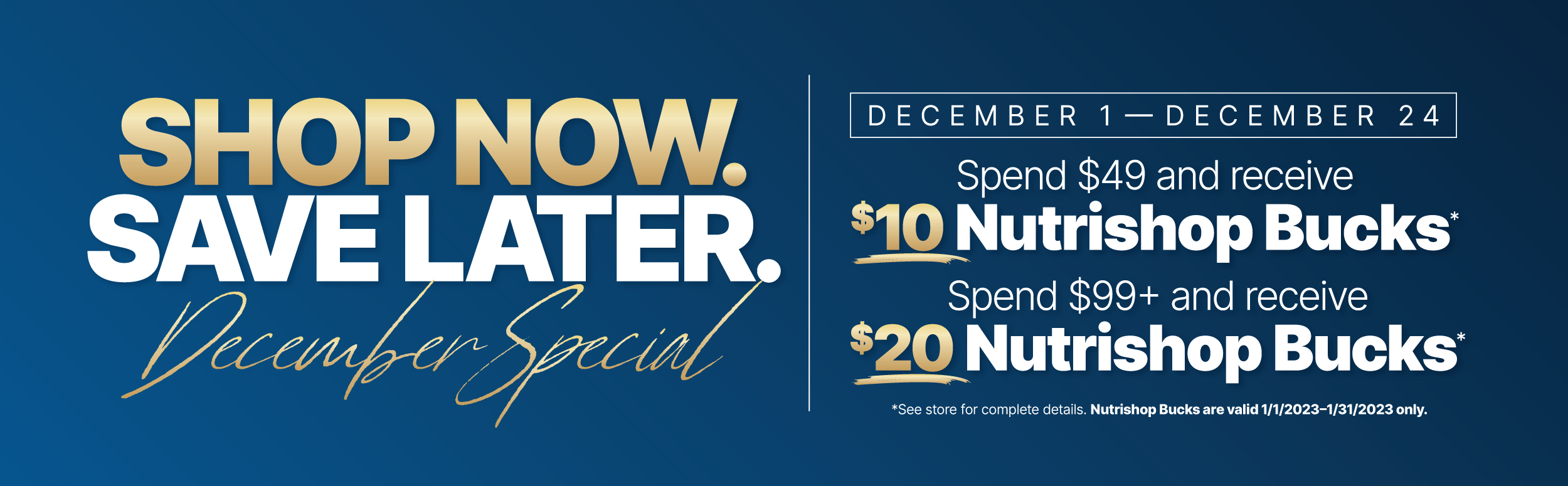 Shop now, save later. December Special from December 1st to the 24th. Spent $49 and receive $10 Nutrishop bucks or spend $99 or more and receive $20 Nutrishop bucks.